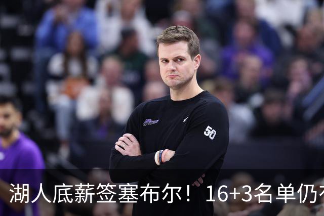 湖人底薪签塞布尔！16+3名单仍有意库明加 专家：剩810万空间可2换1