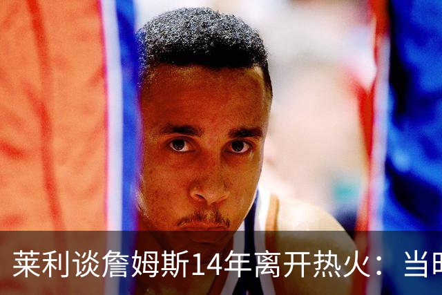 莱利谈詹姆斯14年离开热火：当时非常失望，我们正在建立王朝