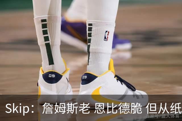 Skip：詹姆斯老 恩比德脆 但从纸面阵容来看 76人是第三夺冠热门